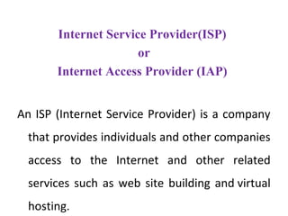 Internet Service Provider(ISP)
or
Internet Access Provider (IAP)
An ISP (Internet Service Provider) is a company
that provides individuals and other companies
access to the Internet and other related
services such as web site building and virtual
hosting.
 