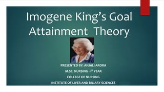 Imogene King’s Goal
Attainment Theory
PRESENTED BY: ANJALI ARORA
M.SC. NURSING -1ST YEAR
COLLEGE OF NURSING
INSTITUTE OF LIVER AND BILIARY SCIENCES
 