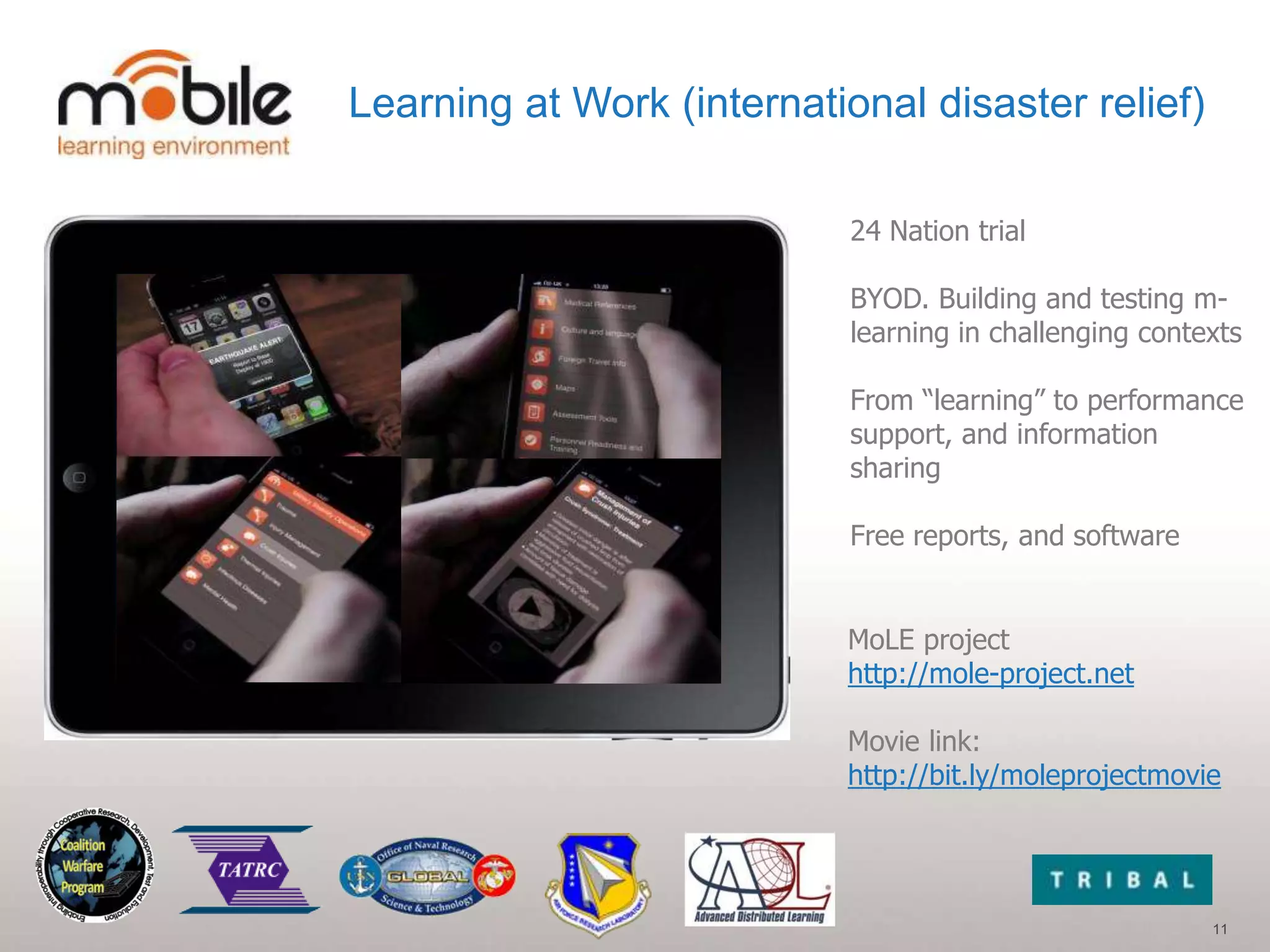 Learning at Work (international disaster relief)

                            24 Nation trial

                            BYOD. Building and testing m-
                            learning in challenging contexts

                            From “learning” to performance
                            support, and information
                            sharing

                            Free reports, and software


                           MoLE project
                           http://mole-project.net

                           Movie link:
                           http://bit.ly/moleprojectmovie




                                                         11
 