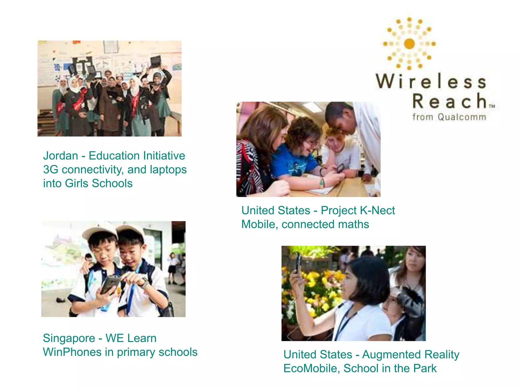 Jordan - Education Initiative
3G connectivity, and laptops
into Girls Schools

                                United States - Project K-Nect
                                Mobile, connected maths




Singapore - WE Learn
WinPhones in primary schools            United States - Augmented Reality
                                        EcoMobile, School in the Park
 