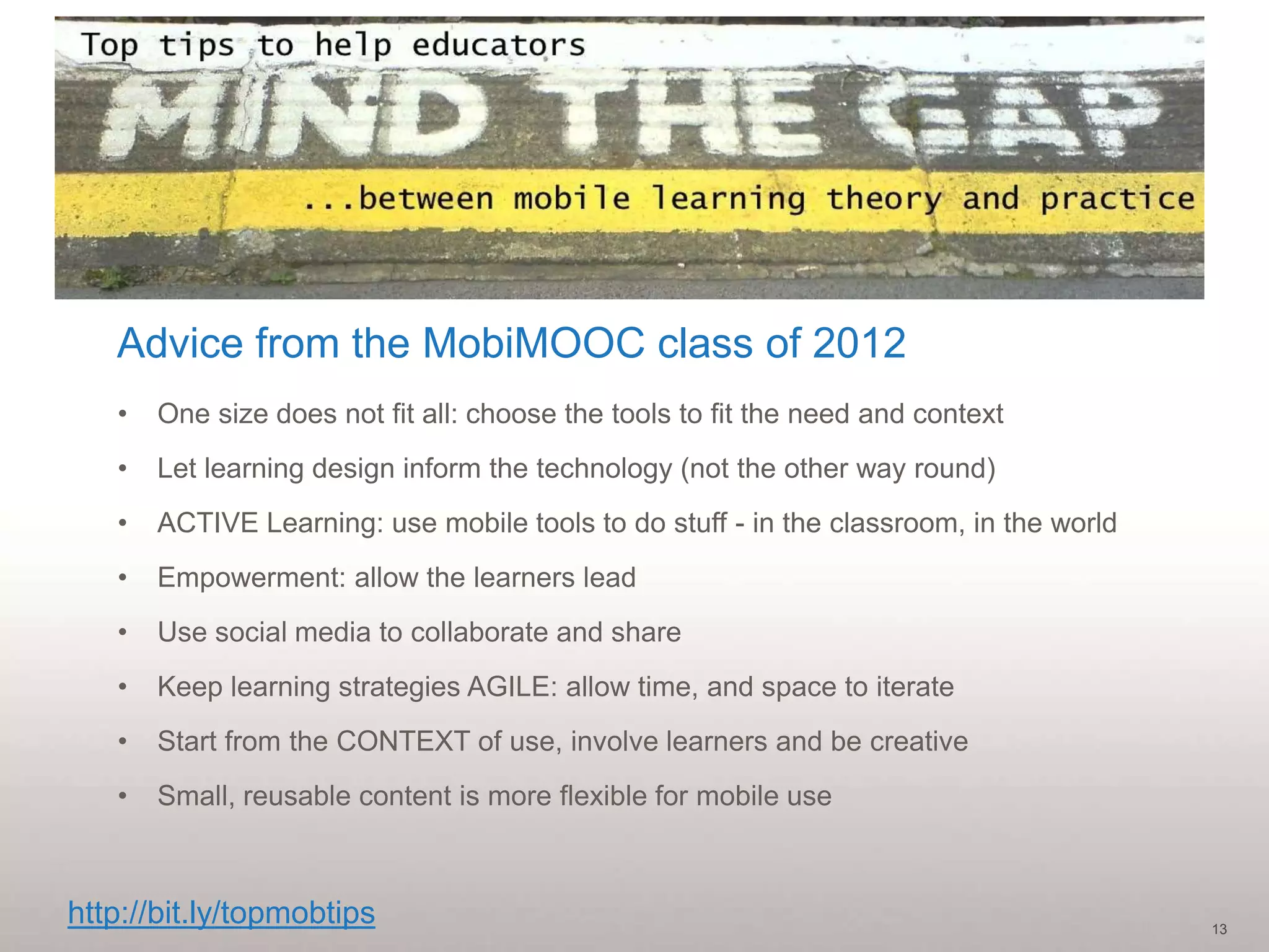 Advice from the MobiMOOC class of 2012
   •   One size does not fit all: choose the tools to fit the need and context
   •   Let learning design inform the technology (not the other way round)
   •   ACTIVE Learning: use mobile tools to do stuff - in the classroom, in the world
   •   Empowerment: allow the learners lead
   •   Use social media to collaborate and share
   •   Keep learning strategies AGILE: allow time, and space to iterate
   •   Start from the CONTEXT of use, involve learners and be creative
   •   Small, reusable content is more flexible for mobile use



http://bit.ly/topmobtips                                                                13
 