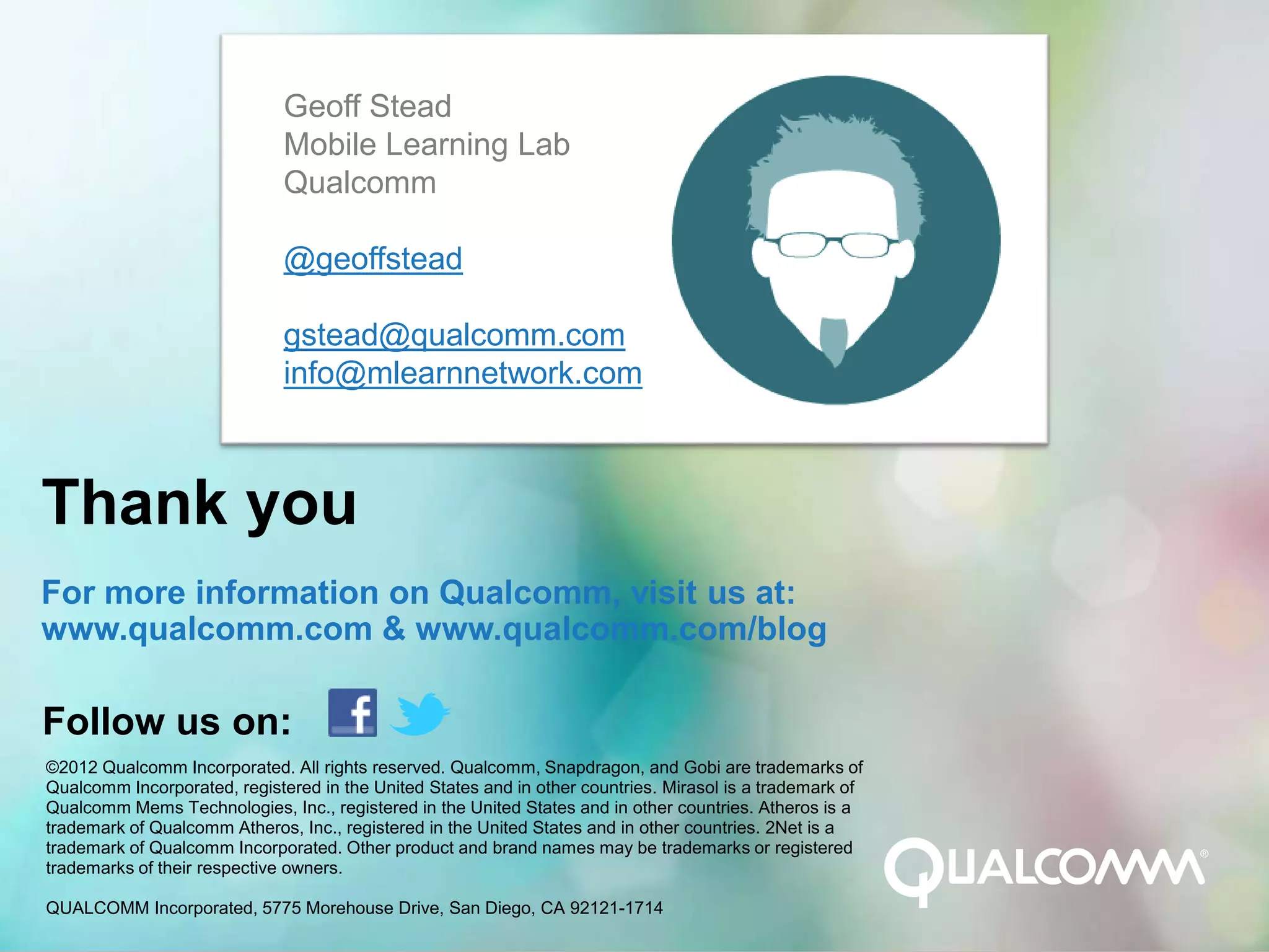 Geoff Stead
                              Mobile Learning Lab
                              Qualcomm

                              @geoffstead

                              gstead@qualcomm.com
                              info@mlearnnetwork.com



Thank you
For more information on Qualcomm, visit us at:
www.qualcomm.com & www.qualcomm.com/blog

Follow us on:
©2012 Qualcomm Incorporated. All rights reserved. Qualcomm, Snapdragon, and Gobi are trademarks of
Qualcomm Incorporated, registered in the United States and in other countries. Mirasol is a trademark of
Qualcomm Mems Technologies, Inc., registered in the United States and in other countries. Atheros is a
trademark of Qualcomm Atheros, Inc., registered in the United States and in other countries. 2Net is a
trademark of Qualcomm Incorporated. Other product and brand names may be trademarks or registered
trademarks of their respective owners.

QUALCOMM Incorporated, 5775 Morehouse Drive, San Diego, CA 92121-1714
 