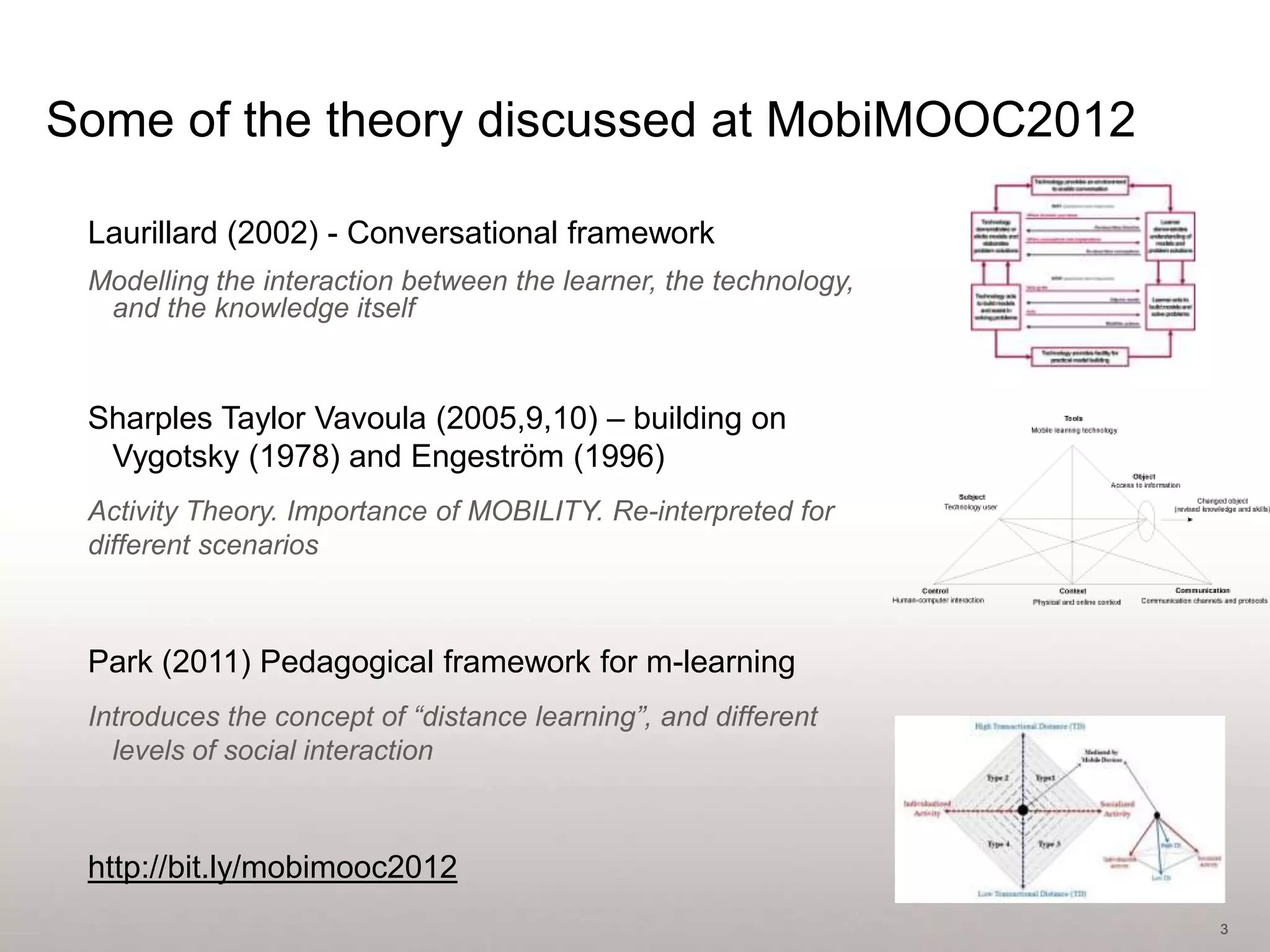 Some of the theory discussed at MobiMOOC2012

 Laurillard (2002) - Conversational framework
 Modelling the interaction between the learner, the technology,
  and the knowledge itself


 Sharples Taylor Vavoula (2005,9,10) – building on
  Vygotsky (1978) and Engeström (1996)
 Activity Theory. Importance of MOBILITY. Re-interpreted for
 different scenarios



 Park (2011) Pedagogical framework for m-learning
 Introduces the concept of “distance learning”, and different
   levels of social interaction



 http://bit.ly/mobimooc2012
                                                                  3
 