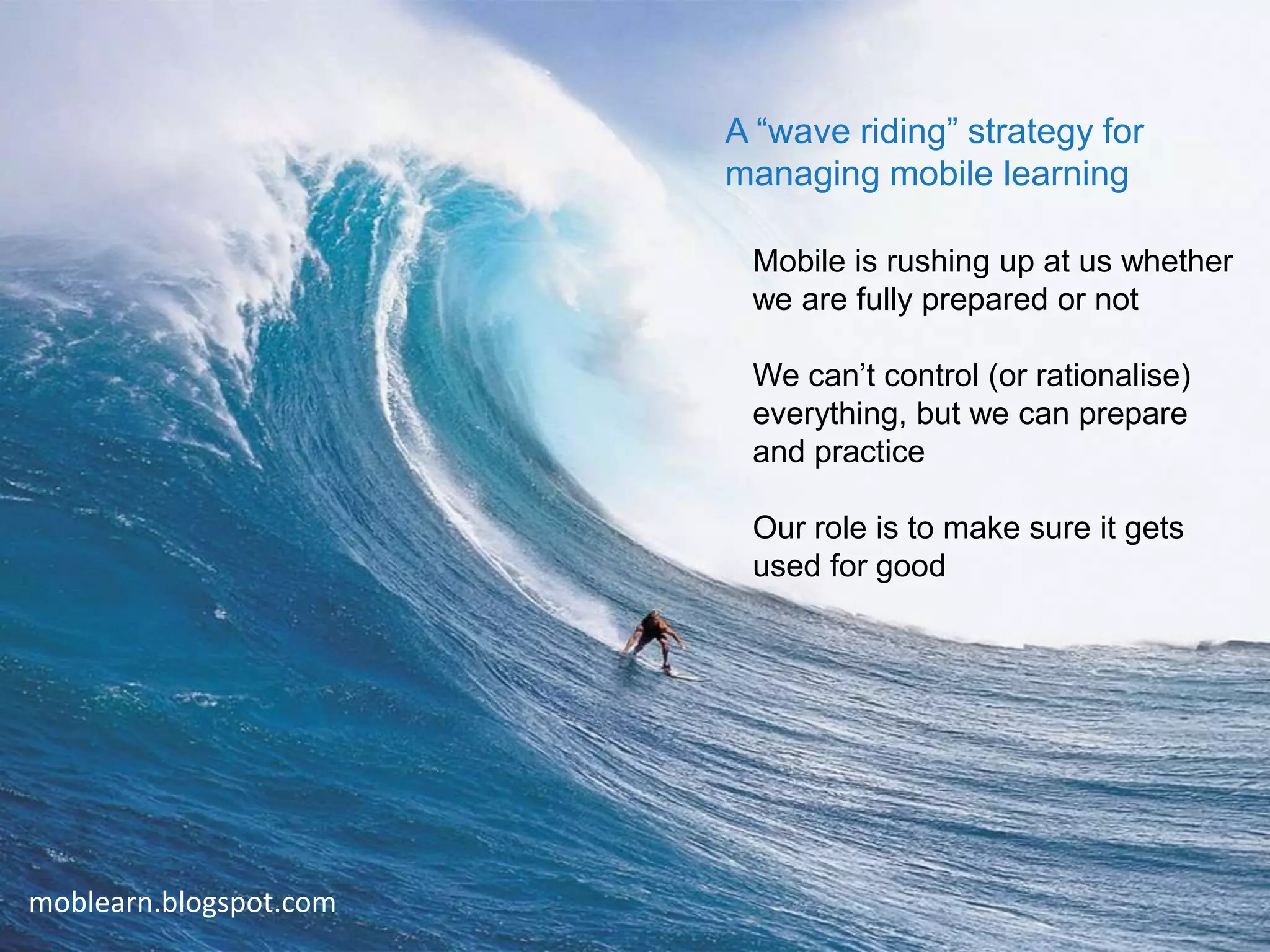 A “wave riding” strategy for
                        managing mobile learning

                         Mobile is rushing up at us whether
                         we are fully prepared or not

                         We can’t control (or rationalise)
                         everything, but we can prepare
                         and practice

                         Our role is to make sure it gets
                         used for good




moblearn.blogspot.com
                                                             6
 
