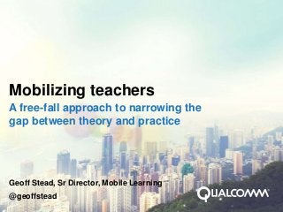 Mobilizing teachers
A free-fall approach to narrowing the
gap between theory and practice




Geoff Stead, Sr Director, Mobile Learning
@geoffstead
 