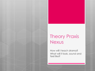Theory Praxis
Nexus
How will I teach drama?
What will it look, sound and
feel like?
 