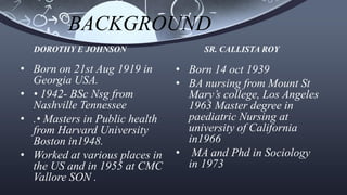 BACKGROUND
• Born on 21st Aug 1919 in
Georgia USA.
• • 1942- BSc Nsg from
Nashville Tennessee
• .• Masters in Public health
from Harvard University
Boston in1948.
• Worked at various places in
the US and in 1955 at CMC
Vallore SON .
• Born 14 oct 1939
• BA nursing from Mount St
Mary’s college, Los Angeles
1963 Master degree in
paediatric Nursing at
university of California
in1966
• MA and Phd in Sociology
in 1973
DOROTHY E JOHNSON SR. CALLISTA ROY
 