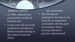 • In 1968, Johnson first
proposed her model of
nursing care.
• It advocates the fostering
of efficient and effective
behavioral functioning of
the patient to prevent
illness.
• She introduced
Adaptation Nursing as the
basis for an integrated
curriculum with the goal
of nursing to direct
nursing education,
practice and research
DOROTHY E JOHNSON SR. CALLISTA ROY
 