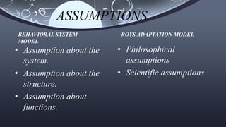 ASSUMPTIONS
• Assumption about the
system.
• Assumption about the
structure.
• Assumption about
functions.
• Philosophical
assumptions
• Scientific assumptions
BEHAVIORAL SYSTEM
MODEL
ROYS ADAPTATION MODEL
 
