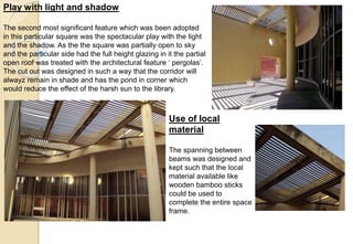 Play with light and shadow
The second most significant feature which was been adopted
in this particular square was the spectacular play with the light
and the shadow. As the the square was partially open to sky
and the particular side had the full height glazing in it the partial
open roof was treated with the architectural feature ‘ pergolas’.
The cut out was designed in such a way that the corridor will
alwayz remain in shade and has the pond in corner which
would reduce the effect of the harsh sun to the library.
Use of local
material
The spanning between
beams was designed and
kept such that the local
material available like
wooden bamboo sticks
could be used to
complete the entire space
frame.
 