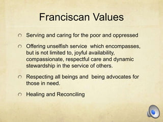 Franciscan Values
Serving and caring for the poor and oppressed

Offering unselfish service which encompasses,
but is not limited to, joyful availability,
compassionate, respectful care and dynamic
stewardship in the service of others.

Respecting all beings and being advocates for
those in need.

Healing and Reconciling
 