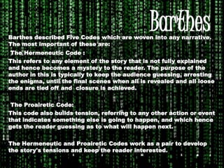 BarthesBarthes described Five Codes which are woven into any narrative.
The most important of these are:
The Hermeneutic Code :
This refers to any element of the story that is not fully explained
and hence becomes a mystery to the reader. The purpose of the
author in this is typically to keep the audience guessing, arresting
the enigma, until the final scenes when all is revealed and all loose
ends are tied off and closure is achieved.
The Proairetic Code:
This code also builds tension, referring to any other action or event
that indicates something else is going to happen, and which hence
gets the reader guessing as to what will happen next.
The Hermeneutic and Proairetic Codes work as a pair to develop
the story's tensions and keep the reader interested.
 