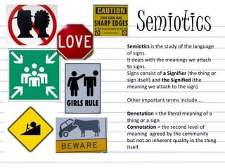 Semiotics
Semiotics is the study of the language
of signs.
It deals with the meanings we attach
to signs.
Signs consist of a Signifier (the thing or
sign itself) and the Signified (the
meaning we attach to the sign)
Other important terms include....
Denotation = the literal meaning of a
thing or a sign
Connotation = the second level of
meaning agreed by the community
but not an inherent quality in the thing
itself.
 