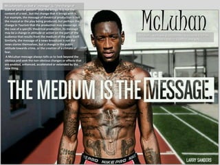 McLuhan
McLuhan tells us that a "message" is, "the change of
scale or pace or pattern" that the brings. It is not the
content of a text , but the change that it brings with it.
For example, the message of theatrical production is not
the musical or the play being produced, but perhaps the
change in Tourism that the production may encourage. In
the case of a specific theatrical production, its message
may be a change in attitude or action on the part of the
audience that results from the medium of the play itself.
Similarly, the message of a news broadcast is not the
news stories themselves, but a change in the public
attitude towards crime, or the creation of a climate of
fear.
A McLuhan message always tells us to look beyond the
obvious and seek the non-obvious changes or effects that
are enabled, enhanced, accelerated or extended by the
new thing.
Mcluhan’s work was groundbreaking because it forces
us to consider media texts in a radical new way.
 