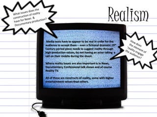 Realism
Media texts have to appear to be real in order for the
audience to accept them – even a fictional dramatic 19th
Century period piece needs to suggest reality through
high production values, by not having an actor taking a
call on their mobile during the shoot.
Where reality issues are also important is in News,
Documentary, Confessional talk shows and of course
Reality TV.
All of these are constructs of reality, some with higher
entertainment values than others.
 