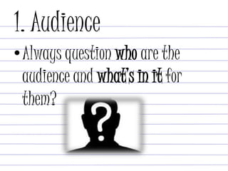 1. Audience
•Always question who are the
audience and what’s in it for
them?
 