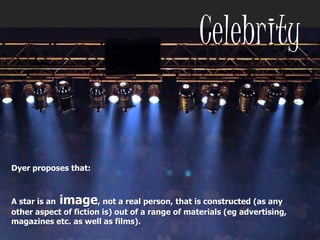 Dyer proposes that:
‘A star is an image not a real person that
is constructed (as any other aspect of fiction
is) out of a range of materials (eg advertising,
magazines etc as well as films [music])’
Celebrity
Dyer proposes that:
A star is an image, not a real person, that is constructed (as any
other aspect of fiction is) out of a range of materials (eg advertising,
magazines etc. as well as films).
 
