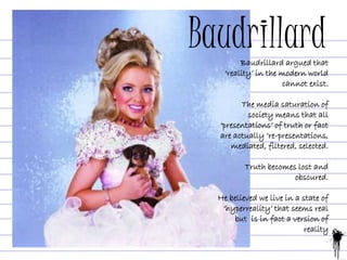 BaudrillardBaudrillard argued that
‘reality’ in the modern world
cannot exist.
The media saturation of
society means that all
‘presentations’ of truth or fact
are actually ‘re-presentations,
mediated, filtered, selected.
Truth becomes lost and
obscured.
He believed we live in a state of
‘hyperreality’ that seems real
but is in fact a version of
reality
 