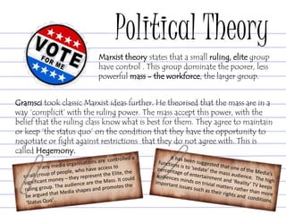 Political Theory
Gramsci took classic Marxist ideas further. He theorised that the mass are in a
way ‘complicit’ with the ruling power. The mass accept this power, with the
belief that the ruling class know what is best for them. They agree to maintain
or keep ‘the status quo’ on the condition that they have the opportunity to
negotiate or fight against restrictions that they do not agree with. This is
called Hegemony.
Marxist theory states that a small ruling, elite group
have control . This group dominate the poorer, less
powerful mass - the workforce, the larger group.
 