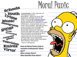 Moral Panic
•
How do Moral Panics help to
maintain Institutional ‘status
quo’?
Who creates them?
Who benefits from them?
 