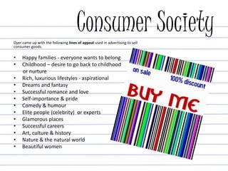 Consumer SocietyDyer came up with the following lines of appeal used in advertising to sell
consumer goods.
• Happy families - everyone wants to belong
• Childhood – desire to go back to childhood
or nurture
• Rich, luxurious lifestyles - aspirational
• Dreams and fantasy
• Successful romance and love
• Self-importance & pride
• Comedy & humour
• Elite people (celebrity) or experts
• Glamorous places
• Successful careers
• Art, culture & history
• Nature & the natural world
• Beautiful women
 