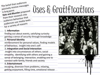 Uses & Gratifications
1. Information
finding out about events, satisfying curiosity
gaining a sense of security through knowledge
2. Personal Identity
reinforcement for personal values, finding models
of behaviour, insight into one's self
3. Integration and Social Interaction
insight into circumstances of others; social
empathy, identifying with others and gaining a
sense of belonging, interaction, enabling one to
connect with family, friends and society
4. Entertainment
escaping, diversion from problems, relaxing,
getting enjoyment, filling time, emotional release
 
