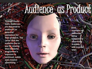Audience as Product
Through media
texts, Audiences
are delivered to
producers as
potential
consumers for
their products. The
‘price’ that the
audience has to
pay for viewing
their favourite
programme is
exposure to
continual, subtle
and invasive
advertising
Find
examples of
audiences
being
subjected to
advertising
in subtle
and invasive
ways.
 