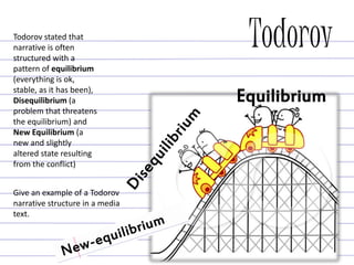 Todorov
Give an example of a Todorov
narrative structure in a media
text.
Todorov stated that
narrative is often
structured with a
pattern of equilibrium
(everything is ok,
stable, as it has been),
Disequilibrium (a
problem that threatens
the equilibrium) and
New Equilibrium (a
new and slightly
altered state resulting
from the conflict)
Equilibrium
 