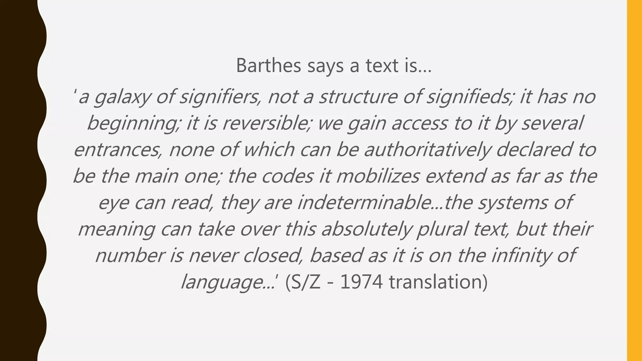Barthes says a text is…
‘a galaxy of signifiers, not a structure of signifieds; it has no
beginning; it is reversible; we gain access to it by several
entrances, none of which can be authoritatively declared to
be the main one; the codes it mobilizes extend as far as the
eye can read, they are indeterminable...the systems of
meaning can take over this absolutely plural text, but their
number is never closed, based as it is on the infinity of
language...’ (S/Z - 1974 translation)
 
