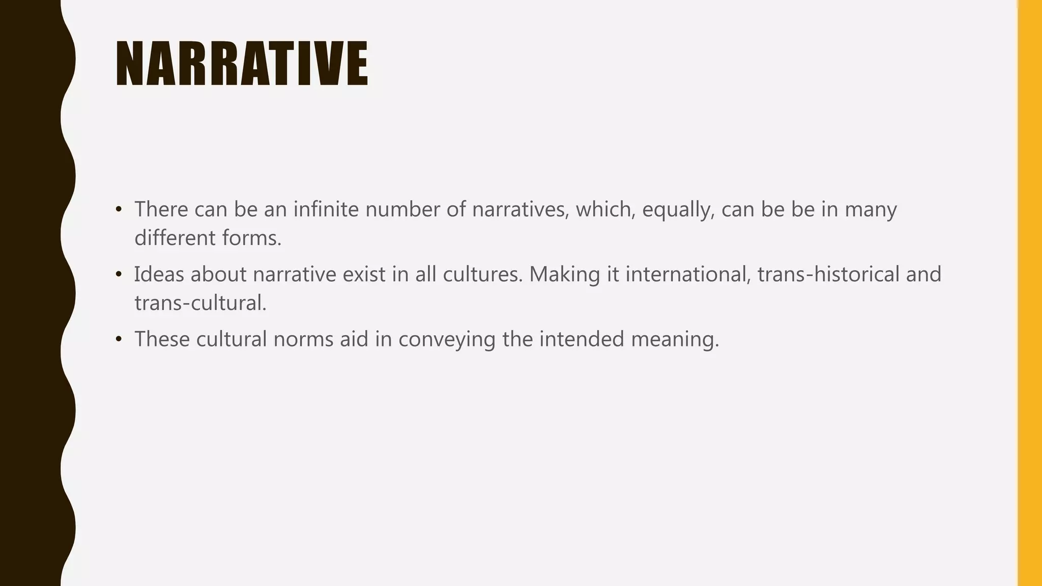 NARRATIVE
• There can be an infinite number of narratives, which, equally, can be be in many
different forms.
• Ideas about narrative exist in all cultures. Making it international, trans-historical and
trans-cultural.
• These cultural norms aid in conveying the intended meaning.
 