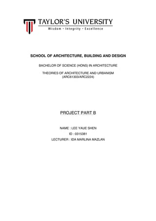  
	
  
	
  
	
  
	
  
	
  
SCHOOL OF ARCHITECTURE, BUILDING AND DESIGN
BACHELOR OF SCIENCE (HONS) IN ARCHITECTURE
THEORIES OF ARCHITECTURE AND URBANISM
(ARC61303/ARC2224)
PROJECT PART B
NAME : LEE YAUE SHEN
ID : 0315381
LECTURER : IDA MARLINA MAZLAN
 