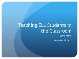 Teaching ELL Students in
the Classroom
Carrie Adams

November 24, 2013

 