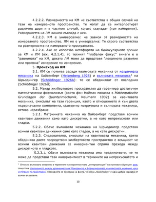 4.2.2.2. Размерността на КМ не съответства в общия случай на
тази на измерваното пространство. Те могат да се интерпретират
различно дори и в частния случай, когато съвпадат (три измерения).
Размерността на ЛМ винаги съвпада с нея.
         4.2.2.3. КМ е универсална: не зависи от размерността на
измерваното пространство. ЛМ не е универсална: Тя строго съответства
на размерността на измерваното пространство.
         4.2.2.4. Ако се използва метафората на бинокулярното зрение
за КМ и ЛМ (вж. 4.2.1.4), то техният “глобален фокус” винаги е в
“равнината” на КМ, докато ЛМ може да представя “локалното развитие
или промяна” измерение по измерение.
         5. Произход на КМ:
         5.1. КМ се появява заради квантовата механика от матричната
механика на Хайзенберг (Heisenberg 1925) и вълновата механика 1 на
Шрьодингер (Schrödinger 1926A): те се обединяват от последния
(Schrödinger 1926Ü).
         5.2. Макар хилбертовото пространство да гарантира достатъчен
математически формализъм (както фон Нойман показва в Mathematische
Grundlagen der Quantenmechanik, Neumann 1932) за квантовата
механика, смисълът на тази гаранция, както и отношението ѝ към двата
първоначални компонента, съответно матричната и вълновата механика,
остава неразбрано:
         5.2.1. Матричната механика на Хайзенберг представя всички
квантови движения само като дискретни, а не като непрекъснати или
гладки.
         5.2.2. Обаче вълновата механика на Шрьодингер представя
всички квантови движения само като гладки, а не като дискретни.
         5.2.3. Следователно, смисълът на квантовата механика, която
обединява двете посредством хилбертовото пространство е всъщност че
всички квантови движения са инвариантни спрямо прехода между
дискретното и гладкото.
          5.2.3.1. Обаче вълновата механика има предимството, че тя
може да представи тази инвариантност в термините на непрекъснатото и

1
  Относно вълновата механика в термините на вероятностната „интерпретация“ на вълновата функция: виж;
също така отношението между уравнението на Шрьодингер и формулировката на квантовата механика чрез
интеграли по траектории. Последното се основава на факта, че всяка „траектория“ е една добра наредба от
всички възможни.

                                                  10
 