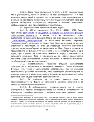 5.3.2.4. Двете горни построения (и 5.3.1, и 5.3.2) показват защо
КМ е универсална, както и смисълът на тази универсалност. Тъй като
честотата (енергията) и времето са реципрочни (или допълнителни в
смисъла на квантовата механика), то те могат да се съпоставят като две
дуални хилбертови пространства, свързани и взаимно еднозначно
изобразяващи се чрез преобразованието на Фурие..
         5.4. Вероятностната механика на Макс Борн2:
         5.4.1. В 1926 г. предполага, (Born 1926, 1927D, 1927P; Born,
Fock 1928; Born 1954) че квадратът на модула на вълновата функция
представлява вероятност, а именно тази на състоянието, която
съответства на вълновата функция. Обаче кой знае защо това е наречено
“статистическа интерпретация” на квантовата механика. Терминът
“интерпретация”, използван от самия Макс Борн като израз на научна
скромност и вежливост, не бива да подвежда. Неговото използване
показва пълно неразбиране на хипотезата на Макс Борн и стремеж за
подценяването ѝ. Всъщност тя не е била и не е интерпретация, а една
друга, трета форма на квантовата механика, наред с матричната и
вълновата механика. Това е причината да се нарече вероятностна
механика (след като изразите “вълнова механика” и “матрична механика”
са общоприети), а не интерпретация.
         5.4.2.   Вероятностната    механика     споделя     хилбертовото
пространство с матричната и вълновата механика. Обаче вълновата
функция (т.е. точка в хилбертовото пространство) тук не означава
квантов скок, разложен по енергии, нито траектория, декомпозирана по
времеви моменти, а характеристичната функция на комплексна случайна
величина (или на две спрегнати реални величини).
         5.4.3. Би трябвало       да се     кажат    няколко    думи за
преобразованието на Фурие на комплексна случайна величина и за
нейната характеристична функция:
         5.4.3.1. В действителност интерпретацията им е съвсем
симетрична и проста: преобразованието на Фурие и заместването на
комплексна случайна величина с нейната спрегната разменят двете

2
  “Вероятностната механика” е почти същото като “холографския принцип”, който е много широко
обсъждан. Тъкмо да се избегне тази дискусия е една от причините да се въведе изразът “вероятностна
механика”. Друга е че “холографският принцип” се появява воден от “логиката” на общата теория на
относителността, докато квантовата механика (и нейната КМ) е това, което тук се проследява, за да се
достигне в края на краищата до общата теория на относителността.

                                                12
 