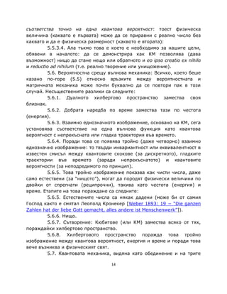 съответства точно на една квантова вероятност: тоест физическа
величина (каквато е първата) може да се приравни с реално число без
каквато и да е физическа размерност (каквото е втората):
         5.5.3.4. Ала тъкмо това е което е необходимо за нашите цели,
обявени в началото: да се демонстрира как КМ позволява (дава
възможност) нищо да стане нещо или обратното и eo ipso creatio ex nihilo
и reductio ad nihilum (т.е. реално творение или унищожение).
         5.6. Вероятностна срещу вълнова механика: Всичко, което беше
казано по-горе (5.5) относно връзките между вероятностната и
матричната механика може почти буквално да се повтори пак в този
случай. Несъществените разлики са следните:
         5.6.1. Дуалното хилбертово пространство замества своя
близнак.
         5.6.2. Добрата наредба по време замества тази по честота
(енергия).
         5.6.3. Взаимно еднозначното изображение, основано на КМ, сега
установява съответствие на една вълнова функция като квантова
вероятност с непрекъсната или гладка траектория във времето.
         5.6.4. Поради това се появява тройно (даже четворно) взаимно
еднозначно изображение: то твърди инвариантност или еквивалентност в
известен смисъл между квантовите скокове (за дискретното), гладките
траектории във времето (заради непрекъснатото) и квантовите
вероятности (за неподредимото по принцип).
         5.6.5. Това тройно изображение показва как чисти числа, даже
само естествени (за “нищото”), могат да породят физически величини по
двойки от спрегнати (реципрочни), такива като честота (енергия) и
време. Етапите на това пораждане са следните:
         5.6.5. Естествените числа са някак дадени (може би от самия
Господ както е смятал Леополд Кронекер [Weber 1893: 19 − “Die ganzen
Zahlen hat der liebe Gott gemacht, alles andere ist Menschenwerk”]).
         5.6.6. Нищо.
         5.6.7. Сътворение: Кюбитове (или КМ) замества всяко от тях,
пораждайки хилбертово пространство.
         5.6.8. Хилбертовото пространство поражда това тройно
изображение между квантова вероятност, енергия и време и поради това
вече възниква и физическият свят.
         5.7. Квантовата механика, видяна като обединение и на трите

                                   14
 