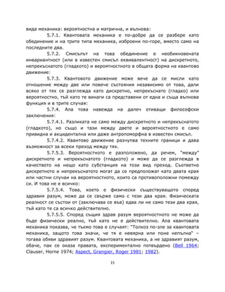вида механика: вероятностна и матрична, и вълнова:
         5.7.1. Квантовата механика е по-добре да се разбере като
обединение и на трите типа механика, изброени по-горе, вместо само на
последните два.
         5.7.2. Смисълът на това обединение е необикновената
инвариантност (или в известен смисъл еквивалентност) на дискретното,
непрекъснатото (гладкото) и вероятностното в общата форма на квантово
движение:
         5.7.3. Квантовото движение може вече да се мисли като
отношение между две или повече състояния независимо от това, дали
всяко от тях се разглежда като дискретно, непрекъснато (гладко) или
вероятностно, тъй като те винаги са представени от една и съща вълнова
функция и в трите случая:
         5.7.4. Ала това навежда на далеч отиващи философски
заключения:
         5.7.4.1. Разликата не само между дискретното и непрекъснатото
(гладкото), но също и тази между двете и вероятностното е само
привидна и акцидентална или даже антропоморфна в известен смисъл.
         5.7.4.2. Квантово движение разчупва техните граници и дава
възможност за всеки преход между тях.
         5.7.5.3. Вероятностното е разположено, да речем, “между”
дискретното и непрекъснатото (гладкото) и може да се разглежда в
качеството на нещо като субстанция на този вид преход. Съответно
дискретното и непрекъснатото могат да се предположат като двата края
или частни случаи на вероятностното, които са противоположни помежду
си. И това не е всичко:
         5.7.5.4. Това, което е физически съществуващото според
здравия разум, може да се свърже само с тези два края. Физическата
реалност се състои от (заключава се във) едва ли не само тези два края,
тъй като те са всичко действително.
         5.7.5.5. Според същия здрав разум вероятностното не може да
бъде физически реално, тъй като не е действително. Ала квантовата
механика показва, че тъкмо това е случаят: “Толкоз по-зле за квантовата
механика, защото това значи, че тя е невярна или поне непълна“ –
тогава обяви здравият разум. Квантовата механика, а не здравият разум,
обаче, пак се оказа правата, експериментално потвърдено (Bell 1964;
Clauser, Horne 1974; Aspect, Grangier, Roger 1981; 1982).

                                  15
 