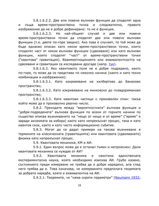 5.8.1.6.2.2. Две или повече вълнови функции да споделят една
и съща време-пространствена точка и следователно, правото
изображение да не е добре дефинирано: то не е функция.
         5.8.1.6.2.3. Но най-общият случай е две или повече
време-пространствени точки да споделят две или повече вълнови
функции (т.е. двете по-горе заедно). Ако това е случаят, то той може да
бъде еднакво описан като някои време-пространствени точки, които
споделят част от някои вълнови функции (сдвояване) или като вълнови
функции, които споделят “част” от време-пространствени точки
(“квантова” гравитация). Взаимоотношението или еквивалентността на
сдвояване и гравитация са изследвани другаде (напр. тук).
         5.8.1.6.3. Ако квантовото поле не е добре подредено, както
по-горе, то може да се представи по няколко начина (както и като техни
комбинации и изображения):
         5.8.1.6.3.1. Като изкривяване на хилбертово до банахово
пространство;
         5.8.1.6.3.2. Като изкривяване на минковско до псевдориманово
пространство;
         5.8.1.6.3.3. Като квантови частици с произволен спин: такъв
който може да е произволно реално число.
         5.8.2. Преходите между “вероятностната” вълнова функция и
“добре-подредената” вълнова функция по всеки от горните начини по
същество описва възникването на “нещо от нищо и от време” (“време” е
заради аксиомата за избора) както като непрекъснат процес, така и като
квантов скок, както и като чисто информационно събитие.
         5.8.3. Могат да се дадат примери на такова възникване в
термините на класическата (гравитацията) или квантовата (сдвояването)
физика като непрекъснат процес.
         5.9. Квантовата механика, КМ и АИ:
         5.9.1. Един въпрос може да е останал тъмен и непрояснен: Дали
квантовата механика се нуждае от АИ?
         5.9.2.   Квантовата    механика    е  наистина    единствената
експериментална наука, която необходимо изисква АИ. Грубо казано,
състоянието преди измерване не трябва да е добре наредено, ала след
него трябва да е. Това означава, че измерването предполага теоремата
за добрата наредба, която е еквивалентна на АИ:
         5.9.2.1. Теоремите, че “няма скрити параметри” (Neumann 1932:

                                  18
 