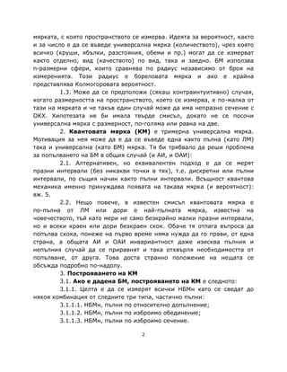мярката, с която пространството се измерва. Идеята за вероятност, както
и за число е да се въведе универсална мярка (количеството), чрез която
всичко (круши, ябълки, разстояния, обеми и пр.) могат да се измерват
както отделно, вид (качеството) по вид, така и заедно. БМ използва
n-размерни сфери, които сравнява по радиус независимо от броя на
измеренията. Този радиус е бореловата мярка и ако е крайна
представлява Колмогоровата вероятност.
         1.3. Може да се предположи (сякаш контраинтуитивно) случая,
когато размерността на пространството, което се измерва, е по-малка от
тази на мярката и че такъв един случай може да има непразно сечение с
ОКХ. Хипотезата не би имала твърде смисъл, докато не се посочи
универсална мярка с размерност, по-голяма или равна на две.
         2. Квантовата мярка (КМ) е тримерна универсална мярка.
Мотивация за нея може да е да се въвeде една както пълна (като ЛМ)
така и универсална (като БМ) мярка. Тя би трябвало да реши проблема
за попълването на БМ в общия случай (и АИ, и ОАИ):
         2.1. Алтернативен, но еквивалентен подход е да се мерят
празни интервали (без никакви точки в тях), т.е. дискретни или пълни
интервали, по същия начин както пълни интервали. Всъщност квантова
механика именно принуждава появата на такава мярка (и вероятност):
вж. 5.
         2.2. Нещо повече, в известен смисъл квантовата мярка е
по-пълна от ЛМ или дори е най-пълната мярка, известна на
човечеството, тъй като мери не само безкрайно малки празни интервали,
но и всеки краен или дори безкраен скок. Обаче тя отлага въпроса да
попълва скока, понеже на първо време няма нужда да го прави, от една
страна, а общата АИ и ОАИ инвариантност даже изисква пълния и
непълния случай да се приравнят и така отхвърля необходимостта от
попълване, от друга. Това доста странно положение на нещата се
обсъжда подробно по-надолу.
         3. Построяването на КМ
         3.1. Ако е дадена БМ, построяването на КМ е следното:
         3.1.1. Целта е да се измерят всички НБМн като се сведат до
някоя комбинация от следните три типа, частично пълни:
         3.1.1.1. НБМн, пълни по относително допълнение;
         3.1.1.2. НБМн, пълни по изброимо обединение;
         3.1.1.3. НБМн, пълни по изброимо сечение.

                                   2
 