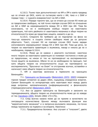 6.3.8.3. Тъкмо тази допълнителност на КМ и ЛМ е взета предвид
що се отнася до ОКХ, която се съгласува както с АИ, така и с ОАИ и
поради това – с чудната инвариантност на АИ и ОАИ.
          6.3.8.4. Поради горните три, що се отнася до случая КХ може да
се предположи свободно, че той точно повтаря случая ОКХ по отношение
на АИ и ОАИ за неразрешимостта между КХ и ОКХ при АИ. Това би
означавало, че не е необходима изобщо теория на квантовата
гравитация, тъй като двойката от квантовата механика и обща теория на
относителността може да представи нещата, каквито и да са.
          6.3.8.5. Следното би трябвало да се подчертае на фона на
току-що казаното: в същата степен свободно може да се допусне
обратното. Тоест, случаят КХ не повтаря случая ОКХ тъкмо заради
използваната неразрешимост между КХ и ОКХ при АИ. Това ще рече, че
теория на квантовата гравитация е възможна, макар и никога да не е
необходима, поради 6.3.8.4.
          6.3.8.6. Може да се сравни с реалното състояние: наистина
много теории за квантовата гравитация се появяват постоянно и може да
се предположи, че някои от тях не противоречат на експериментите
точно защото са възможни. Обаче те не са необходими по принцип, тъй
като общата теория на относителността също не противоречи на
експериментите, “бръсначът на Окам” ги отстранява всички, оставяйки в
наличност само общата теория на относителността.
          7. КМ и квантова величина в термините на границата
Бекенщайн:
          7.1. Границата на Бекенщайн (Bekenstein 1972; 2005) определя
горния предел ентропия за даден обем, съдържащ определена енергия.
Самият Бекенщайн го интерпретира като квантовия мост между двата
вида ентропии: математическата (информационната) и физическата
(термодинамичната) (Bekenstein 2003).
          7.2. Ако са дадени границата на Бекенщайн и законите на
термодинамиката, общата теория на относителността може да се изведе
от тях (Jacobson 1995; Smolin 2002 173-175).
          7.3. След всичко казано може да се приеме в качеството на
липсващата количествена брънка между вълновата функция във
“вероятностната механика” и в матрично-вълновата механика, по-точно
между промяната на първата и на втората. Наистина:
          7.3.1. Предварителна бележка: Ако случаят е “плоският”, двете

                                   22
 
