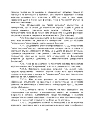 промени трябва да са еднакви, а максималният допустим предел от
границата на Бекенщайн е достигнат. Две промени представят някаква
квантова величина (т.е. измерена с КМ) по един и същ начин,
независимо дали е бозон или фермион. Това е “плоският” случай на
квантовата механика.
         7.3.2. Отношението на “двете ентропии” съответства на
температура, що се отнася до класическия случай, където и двете са
реални функции, приемащи само реални стойности. По-точно,
температурата може да се мисли като отношението на двете физически
ентропии (в единици енергии) и математическата (безразмерна).
         7.3.3 С помощта на границата на Бекенщайн може да се въведе
една нова величина на „квантовата температура“, която да обобщава
“класическата” температура, която е реална функция:
         7.3.4. Следователно (леко перифразирайки 7.3.2), отношението
“двете ентропии” съответства на квантовата температура що се отнася до
квантовия случай независимо от това, че и двете са реални функции,
приемащи следователно само реални стойности. По-точно квантовата
температура може да се мисли като отношението на физическата
ентропия (в единици действие) и математическата (безразмерна
физически).
         7.3.5. Може да се забележи, че понятието квантова температура
изразява степента на “изкривяване” и оттук − гравитацията. Наистина:
         7.3.5.1. Квантовата физическа ентропия (т.е. самият горен
предел) представлява “плоския” случай сякаш като една отправна
система за измерване степента на “изкривяване”, или като едно нулево
равнище за нея. Следователно:
         7.3.5.1. Има нулево равнище на квантова температура,
изразяващо отсъствието на гравитация и съответстващо на нулевото
равнище на температура (“абсолютната температурна нула”), бидейки
негово обобщение:
         7.3.5.2. Относно начина и смисъла на това обобщение: ако
транслацията във времето и следователно законът за запазване на
енергията е валиден, съответствието между температура и квантова
температура е взаимно еднозначно. Понятието за квантова температура е
излишно в този случай и бръсначът на Окам ще го отстрани.
         7.3.5.3. Следователно начинът на обобщение е да се коригира
времевата транслация, както и съхранението на енергията с коефициент

                                  23
 