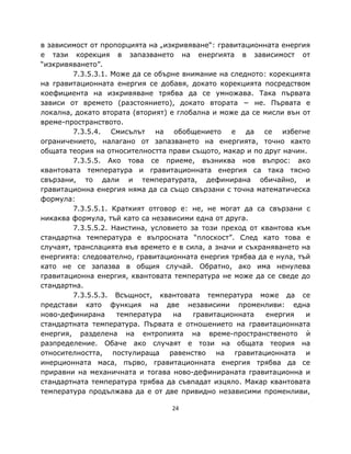в зависимост от пропорцията на „изкривяване“: гравитационната енергия
е тази корекция в запазването на енергията в зависимост от
“изкривяването”.
         7.3.5.3.1. Може да се обърне внимание на следното: корекцията
на гравитационната енергия се добавя, докато корекцията посредством
коефициента на изкривяване трябва да се умножава. Така първата
зависи от времето (разстоянието), докато втората − не. Първата е
локална, докато втората (вторият) е глобална и може да се мисли вън от
време-пространството.
         7.3.5.4. Смисълът на обобщението е да се избегне
ограничението, налагано от запазването на енергията, точно както
общата теория на относителността прави същото, макар и по друг начин.
         7.3.5.5. Ако това се приеме, възниква нов въпрос: ако
квантовата температура и гравитационната енергия са така тясно
свързани, то дали и температурата, дефинирана обичайно, и
гравитационна енергия няма да са също свързани с точна математическа
формула:
         7.3.5.5.1. Краткият отговор е: не, не могат да са свързани с
никаква формула, тъй като са независими една от друга.
         7.3.5.5.2. Наистина, условието за този преход от квантова към
стандартна температура е въпросната “плоскост”. След като това е
случаят, транслацията във времето е в сила, а значи и съхраняването на
енергията: следователно, гравитационната енергия трябва да е нула, тъй
като не се запазва в общия случай. Обратно, ако има ненулева
гравитационна енергия, квантовата температура не може да се сведе до
стандартна.
         7.3.5.5.3. Всъщност, квантовата температура може да се
представи като функция на две независими променливи: една
ново-дефинирана      температура   на    гравитационната   енергия   и
стандартната температура. Първата е отношението на гравитационната
енергия, разделена на ентропията на време-пространственото ѝ
разпределение. Обаче ако случаят е този на общата теория на
относителността, постулираща равенство на гравитационната и
инерционната маса, първо, гравитационната енергия трябва да се
приравни на механичната и тогава ново-дефинираната гравитационна и
стандартната температура трябва да съвпадат изцяло. Макар квантовата
температура продължава да е от две привидно независими променливи,

                                  24
 