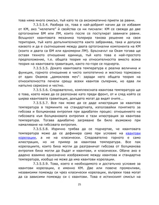 това няма много смисъл, тъй като те са аксиоматично приети за равни.
         7.3.5.5.4. Разбира се, това е най-добрият начин да се избавим
от КМ, ако “нелепите” ѝ свойства са ни писнали: КМ се свежда до две
ортогонални БМ или ЛМ, които после се постулират завинаги равни.
Всъщност квантовата механика толерира такова решение на своя
територия, тъй като допълнителността както забранява, така и допуска
каквото и да е съотношение между двата ортогонални компонента на КМ
(които и двата са БМ или едномерни ЛМ). Бръсначът на Окам тогава ще
оставя тяхното отношение единица, тъй като това е най-простото
предположение, т.е. общата теория на относителността вместо всяка
теория на квантовата гравитация, както по-горе се подчерта.
         7.3.5.5.5. Докато квантовата температура е реална величина и
функция, горното отношение е чисто хипотетично и жестоко тормозено
от един Окамов „дамоклеев меч“: заради него общата теория на
относителността печели срещу всеки квантов съперник, но едва ли
напълно сериозно и честно.
         7.3.5.5.6. Следователно, комплексната квантова температура ще
е това, което може да се разпознае като преди фронт, от и след който се
ширва квантовата гравитация, докъдето могат да видят очите...
         7.3.5.5.7. Все пак може да се даде илюстрация за квантова
температура в термините на стандартната, използвайки понятието за
гибсова и болцманова ентропия при адиабатен процес: отношението на
гибсовата към болцмановата ентропия е тази илюстрация за квантова
температура. Тогава адиабатно загряване би било възможно при
намаляване на гибсовата ентропия.
         7.3.5.5.8. Изрично трябва да се подчертае, че квантовата
температура може да се дефинира само при условие на квантови
корелации, а не на класически. Следователно горното е само
илюстрация, но не пример за квантова температура. Все пак
корелациите, които биха могли да разграничат гибсова от болцманова
ентропия биха могли да бъдат и квантови, и класически. Обаче ако е
дадено взаимно еднозначно изображение между квантова и стандартна
температура, изобщо не може да има квантови корелации.
         7.3.5.5.9. Това, което е необходимото и достатъчно условие за
квантови корелации, е именно КМ. Две или повече променливи,
независими помежду си чрез класически корелации, въпреки това могат
да са зависими помежду си с квантови. Това е истинският смисъл на

                                  25
 