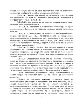 поради това следва всичко относно абсолютната нула на енергийната
температура и забраната за нейни отрицателни стойности.
        7.3.6.3.4.1. Физическият смисъл на енергийната температура би
бил аналогичен на този на времевата температура, повтаряйки и
перифразирайки 7.3.6.3.3.3.2.1 – 6.
        7.3.6.3.4.2. Има смисъл да се осветли разграничението между
времева и енергийна температура:
        7.3.6.3.4.2.1. Времевата и енергийната температура са пряко
противоположни. Времевата температура намалява, докато енергийната
нараства.
        7.3.6.3.4.2.2. Нарастването на енергийната температура описва
процеса как всяко едно нещо придобива масата си. Следователно
време-пространственото разширение (т.е. намаляването на времевата
температура) и нарастването по енергия (маса) (т.е. нарастването на
енергийната температура) трябва да вървят ръка за ръка, точно каквото
се наблюдава за вселената.
        7.3.6.3.4.2.3. Между другото, ако току-що казаното е вярно,
концепцията за “Големия Взрив” е изначално неправилна, тъй като
предполага съхранение на енергията, което кара да се търси някакъв
различен източник за „тъмните“ енергия или маса, извиращи постоянно
кой знае защо.
        7.3.6.3.5. Следователно понятието за квантова температура
трябва да опише как времевата температура се превръща в енергийна
или с други думи, включително самата вселена, може да възникне и
постоянно възниква от времето и от нищо без каквато и да е друга
причина за това. Оттук научното понятие за квантова температура точно
съответства на един философски проект: Битие от време и от нищо.
        7.3.6.4. Квантовото “изравняване” срещу “приравняването” на
общата теория на относителността що се отнася до механичното
движение:
        7.3.6.4.1. И квантовата механика, и общата теория на
относителността разглеждат и съпоставят два типа величини, за да
опишат механичното движение: те се отнасят съответно до
време-пространството и енергия-импулса. Според квантовата механика
са спрегнати помежду си и несъизмерими заедно. Що се отнася до
общата теория на относителността, те са съизмерими, макар че
отношението между тях се представя от метричния тензор във всяка

                                 29
 