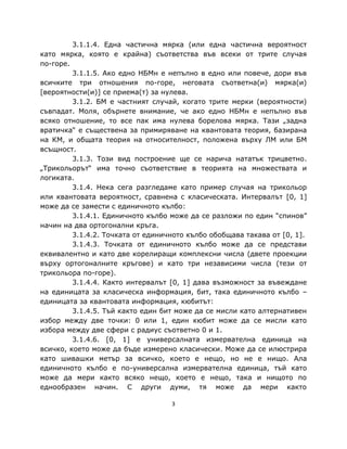 3.1.1.4. Една частична мярка (или една частична вероятност
като мярка, която е крайна) съответства във всеки от трите случая
по-горе.
         3.1.1.5. Ако едно НБМн е непълно в едно или повече, дори във
всичките три отношения по-горе, неговата съответна(и) мярка(и)
[вероятности(и)] се приема(т) за нулева.
         3.1.2. БМ е частният случай, когато трите мерки (вероятности)
съвпадат. Моля, обърнете внимание, че ако едно НБМн е непълно във
всяко отношение, то все пак има нулева борелова мярка. Тази „задна
вратичка“ е съществена за примиряване на квантовата теория, базирана
на КМ, и общата теория на относителност, положена върху ЛМ или БМ
всъщност.
         3.1.3. Този вид построение ще се нарича нататък трицветно.
„Трикольорът“ има точно съответствие в теорията на множествата и
логиката.
         3.1.4. Нека сега разгледаме като пример случая на трикольор
или квантовата вероятност, сравнена с класическата. Интервалът [0, 1]
може да се замести с единичното кълбо:
         3.1.4.1. Единичното кълбо може да се разложи по един “спинов”
начин на два ортогонални кръга.
         3.1.4.2. Точката от единичното кълбо обобщава такава от [0, 1].
         3.1.4.3. Точката от единичното кълбо може да се представи
еквивалентно и като две корелиращи комплексни числа (двете проекции
върху ортогоналните кръгове) и като три независими числа (тези от
трикольора по-горе).
         3.1.4.4. Както интервалът [0, 1] дава възможност за въвеждане
на единицата за класическа информация, бит, така единичното кълбо –
единицата за квантовата информация, кюбитът:
         3.1.4.5. Тъй както един бит може да се мисли като алтернативен
избор между две точки: 0 или 1, един кюбит може да се мисли като
избора между две сфери с радиус съответно 0 и 1.
         3.1.4.6. [0, 1] е универсалната измервателна единица на
всичко, което може да бъде измерено класически. Може да се илюстрира
като шивашки метър за всичко, което е нещо, но не е нищо. Ала
единичното кълбо е по-универсална измервателна единица, тъй като
може да мери както всяко нещо, което е нещо, така и нищото по
еднообразен начин. С други думи, тя може да мери както

                                   3
 