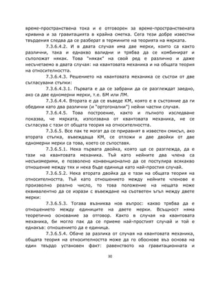 време-пространствена тока и е отговорен за време-пространствената
кривина и за гравитацията в крайна сметка. Сега тези добре известни
твърдения следва да се разберат в термините на теорията на мярката.
         7.3.6.4.2. И в двата случая има две мерки, които са както
различни, така и еднакво валидни и трябва да се комбинират и
съположат някак. Това “някак” на свой ред е различно и даже
несъчетаемо в двата случая: на квантовата механика и на общата теория
на относителността.
         7.3.6.4.3. Решението на квантовата механика се състои от две
съгласувани стъпки:
         7.3.6.4.3.1. Първата е да се забрани да се разглеждат заедно,
ако са две едномерни мерки, т.е. БМ или ЛМ.
         7.3.6.4.4. Втората е да се въведе КМ, която е в състояние да ги
обедини като два различни (и “ортогонални”) нейни частни случая.
         7.3.6.4.5. Това построение, както и пълното изследване
показва, че мярката, използвана от квантовата механика, не се
съгласува с тази от общата теория на относителността.
         7.3.6.5. Все пак те могат да се приравнят в известен смисъл, ако
втората стъпка, въвеждаща КМ, се отложи и две двойки от две
едномерни мерки са това, което се съпоставя.
         7.3.6.5.1. Нека първата двойка, която ще се разглежда, да е
тази на квантовата механика. Тъй като нейните два члена са
несъизмерими, е позволено конвенционално да се постулира всякакво
отношение между тях и нека бъде единица като най-простия случай.
         7.3.6.5.2. Нека втората двойка да е тази на общата теория на
относителността. Тъй като отношението между нейните членове е
произволно реално число, то това положение на нещата може
еквивалентно да се изрази с въвеждане на съответен ъгъл между двете
мерки:
         7.3.6.5.3. Тогава възниква нов въпрос: какво трябва да е
отношението между единиците на двете мерки. Всъщност няма
теоретично основание за отговор. Както в случая на квантовата
механика, би могло пак да се приеме най-простият случай и той е
еднакъв: отношението да е единица.
         7.3.6.5.4. Обаче за разлика от случая на квантовата механика,
общата теория на относителността може да го обоснове въз основа на
един твърдо установен факт: равенството на гравитационната и

                                   30
 