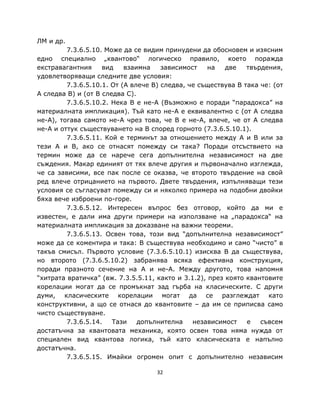 ЛМ и др.
         7.3.6.5.10. Може да се видим принудени да обосновем и изясним
едно специално „квантово“ логическо правило, което поражда
екстравагантния     вид    взаимна    зависимост    на   две   твърдения,
удовлетворяващи следните две условия:
         7.3.6.5.10.1. От (A влече B) следва, че съществува B така че: (от
A следва B) и (от B следва C).
         7.3.6.5.10.2. Нека B е не-A (Възможно е поради “парадокса” на
материалната импликация). Тъй като не-A е еквивалентно с (от A следва
не-A), тогава самото не-A чрез това, че B е не-A, влече, че от A следва
не-A и оттук съществуването на B според горното (7.3.6.5.10.1).
         7.3.6.5.11. Кой е терминът за отношението между A и B или за
тези A и B, ако се отнасят помежду си така? Поради отсъствието на
термин може да се нарече сега допълнителна независимост на две
съждения. Макар единият от тях влече другия и първоначално изглежда,
че са зависими, все пак после се оказва, че второто твърдение на свой
ред влече отрицанието на първото. Двете твърдения, изпълняващи тези
условия се съгласуват помежду си и няколко примера на подобни двойки
бяха вече изброени по-горе.
         7.3.6.5.12. Интересен въпрос без отговор, който да ми е
известен, е дали има други примери на използване на „парадокса“ на
материалната импликация за доказване на важни теореми.
         7.3.6.5.13. Освен това, този вид “допълнителна независимост”
може да се коментира и така: B съществува необходимо и само “чисто” в
такъв смисъл. Първото условие (7.3.6.5.10.1) изисква B да съществува,
но второто (7.3.6.5.10.2) забранява всяка ефективна конструкция,
поради празното сечение на A и не-A. Между другото, това напомня
“хитрата вратичка” (вж. 7.3.5.5.11, както и 3.1.2), през която квантовите
корелации могат да се промъкнат зад гърба на класическите. С други
думи, класическите корелации могат да се разглеждат като
конструктивни, а що се отнася до квантовите – да им се приписва само
чисто съществуване.
         7.3.6.5.14.   Тази    допълнителна    независимост    е   съвсем
достатъчна за квантовата механика, която освен това няма нужда от
специален вид квантова логика, тъй като класическата е напълно
достатъчна.
         7.3.6.5.15. Имайки огромен опит с допълнително независим

                                    32
 