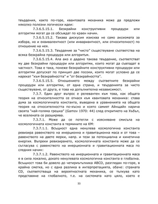 твърдения, както по-горе, квантовата механика може да предложи
няколко полезни логически идеи:
         7.3.6.5.15.1.   Безкрайни    конструктивни   процедури     или
алгоритми могат да се обсъждат по краен начин.
         7.3.6.5.15.2. Такава дискусия изисква не само аксиомата за
избора, но и еквивалентност (или инвариантност, или относителност) по
отношение на нея.
         7.3.6.5.15.3. Твърдение за “чисто” съществуване съответства на
всяка безкрайна процедура или алгоритъм.
         7.3.6.5.15.4. Ала ако е дадено такова твърдение, съответстват
му две безкрайни процедури или алгоритми, които могат да съвпадат в
частност. Това е така, понеже безкрайните конструктивни процедури или
алгоритми допускат по принцип две посоки, които могат условно да се
нарекат “към безкрайността” и “от безкрайността”.
         7.3.6.5.15.5. Отношението между съответните безкрайни
процедури или алгоритми, от една страна, и твърденията за чисто
съществуване, от друга, е това на допълнителна независимост.
         7.3.7. Един друг въпрос е релевантен към това, как общата
теория на относителността се отнася към квантовата механика: става
дума за космологичната константа, въведена в уравненията на общата
теория на относителността по-късно и която самият Айнщайн нарича
своята “най-голяма грешка” (Gamov 1970: 44) след откритието на Хъбъл,
че вселената се разширява.
         7.3.7.1. Може да се потегли с изясняване смисъла на
космологичната константа в термините на КМ:
         7.3.7.1.1. Всъщност една ненулева космологична константа
ревизира равенството на инерционна и гравитационна маса и от това –
равенството на двете мерки, напр. и тези за потенциална и кинетична
енергия. Въпреки ревизирането, космологичната константа може да се
съгласува с равенството на инерционната и гравитационната маса по
следния начин:
         7.3.7.1.2. Равенството на инерционната и гравитационната маса
е в сила локално, докато ненулевата космологична константа е глобална.
Всъщност това би довело до четириъгълника ABCD, разгледан по-горе, в
крайна сметка, но с една разлика в интерпретацията, обаче: страната
CD, съответстваща на вероятностната механика, се тълкува като
представяне на глобалното, т.е. на системата като цяло, което е

                                  33
 