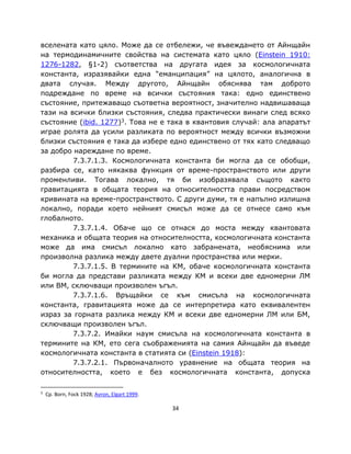 вселената като цяло. Може да се отбележи, че въвеждането от Айнщайн
на термодинамичните свойства на системата като цяло (Einstein 1910:
1276-1282, §1-2) съответства на другата идея за космологичната
константа, изразявайки една “еманципация” на цялото, аналогична в
двата случая. Между другото, Айнщайн обяснява там доброто
подреждане по време на всички състояния така: едно единствено
състояние, притежаващо съответна вероятност, значително надвишаваща
тази на всички близки състояния, следва практически винаги след всяко
състояние (ibid. 1277)3. Това не е така в квантовия случай: ала апаратът
играе ролята да усили разликата по вероятност между всички възможни
близки състояния е така да избере едно единствено от тях като следващо
за добро нареждане по време.
         7.3.7.1.3. Космологичната константа би могла да се обобщи,
разбира се, като някаква функция от време-пространството или други
променливи. Тогава локално, тя би изобразявала същото както
гравитацията в общата теория на относителността прави посредством
кривината на време-пространството. С други думи, тя е напълно излишна
локално, поради което нейният смисъл може да се отнесе само към
глобалното.
         7.3.7.1.4. Обаче що се отнася до моста между квантовата
механика и общата теория на относителността, космологичната константа
може да има смисъл локално като забранената, необяснима или
произволна разлика между двете дуални пространства или мерки.
         7.3.7.1.5. В термините на КМ, обаче космологичната константа
би могла да представи разликата между КМ и всеки две едномерни ЛМ
или ВМ, сключващи произволен ъгъл.
         7.3.7.1.6. Връщайки се към смисъла на космологичната
константа, гравитацията може да се интерпретира като еквивалентен
израз за горната разлика между КМ и всеки две едномерни ЛМ или БМ,
сключващи произволен ъгъл.
         7.3.7.2. Имайки наум смисъла на космологичната константа в
термините на КМ, ето сега съображенията на самия Айнщайн да въведе
космологичната константа в статията си (Einstein 1918):
         7.3.7.2.1. Първоначалното уравнение на общата теория на
относителността, което е без космологичната константа, допуска

3
    Ср. Born, Fock 1928; Avron, Elgart 1999.

                                               34
 