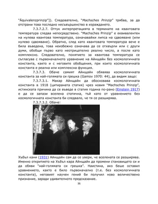 “Äquivalenzprinzip”]). Следователно, “Machsches Prinzip” трябва, за да
отстрани това последно несъвършенство в израждането.
         7.3.7.2.7. Оттук интерпретацията в термините на квантовата
температура следва непосредствено. “Machsches Prinzip” е еквивалентен
на нулева квантова температура, означавайки липса на сдвояване (или
нулево сдвояване). Обратно, след като квантовата температура вече е
била въведена, това неизбежно означава да се отхвърли или с други
думи, обобщи първо като неотрицателно реално число, а после като
комплексно. Следователно, понятието за квантова температура се
съгласува с първоначалното уравнение на Айнщайн без космологичната
константа, както и с неговите обобщения, при които космологичната
константа е реална или комплексна функция.
         7.3.7.3. Обаче самият Айнщайн обявява космологичната
константа за най-голямата си грешка (Gamov 1970: 44), да видим защо:
         7.3.7.3.1. Макар Айнщайн да обосновава космологичната
константа в 1918 (цитираната статия) чрез новия “Machsches Prinzip”,
истинската причина да се въведе в статия година по-рано (Einstein 1917)
е да се запази вселена статична, тъй като от уравнението без
космологичната константа би следвало, че тя се разширява.
         7.3.7.3.2. Обаче:




Хъбъл кани (1931) Айнщайн сам да се увери, че вселената се разширява.
Именно откритието на Хъбъл кара Айнщайн да промени становището си и
да обяви “най-голямата си грешка”. Наистина, ако беше оставил
уравнението, както е било първоначално (т.е. без космологичната
константа), неговият научен гений би получил ново величествено
признание, заради удивителното предсказание.
                                  36
 