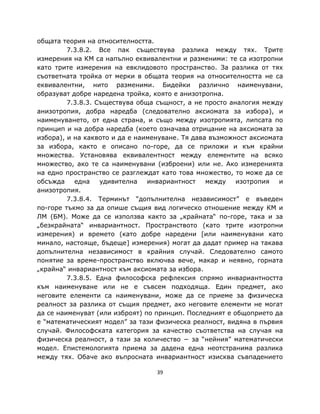 общата теория на относителността.
         7.3.8.2. Все пак съществува разлика между тях. Трите
измерения на КМ са напълно еквивалентни и разменими: те са изотропни
като трите измерения на евклидовото пространство. За разлика от тях
съответната тройка от мерки в общата теория на относителността не са
еквивалентни, нито разменими. Бидейки различно наименувани,
образуват добре наредена тройка, която е анизотропна.
         7.3.8.3. Съществува обща същност, а не просто аналогия между
анизотропия, добра наредба (следователно аксиомата за избора), и
наименуването, от една страна, и също между изотропията, липсата по
принцип и на добра наредба (което означава отрицание на аксиомата за
избора), и на каквото и да е наименуване. Тя дава възможност аксиомата
за избора, както е описано по-горе, да се приложи и към крайни
множества. Установява еквивалентност между елементите на всяко
множество, ако те са наименувани (изброени) или не. Ако измеренията
на едно пространство се разглеждат като това множество, то може да се
обсъжда    една    удивителна   инвариантност    между   изотропия   и
анизотропия.
         7.3.8.4. Терминът “допълнителна независимост” е въведен
по-горе тъкмо за да опише същия вид логическо отношение между КМ и
ЛМ (БМ). Може да се използва както за „крайната“ по-горе, така и за
„безкрайната“ инвариантност. Пространството (като трите изотропни
измерения) и времето (като добре наредени [или наименувани като
минало, настояще, бъдеще] измерения) могат да дадат пример на такава
допълнителна независимост в крайния случай. Следователно самото
понятие за време-пространство включва вече, макар и неявно, горната
„крайна“ инвариантност към аксиомата за избора.
         7.3.8.5. Една философска рефлексия спрямо инвариантността
към наименуване или не e съвсем подходяща. Един предмет, ако
неговите елементи са наименувани, може да се приеме за физическа
реалност за разлика от същия предмет, ако неговите елементи не могат
да се наименуват (или изброят) по принцип. Последният е общоприето да
е “математическият модел” за тази физическа реалност, видяна в първия
случай. Философската категория за качество съответства на случая на
физическа реалност, а тази за количество − за “нейния” математически
модел. Епистемологията приема за дадена една неотстранима разлика
между тях. Обаче ако въпросната инвариантност изисква съвпадението

                                  39
 